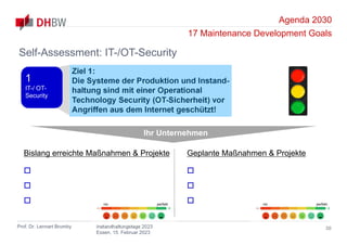 Agenda 2030
17 Maintenance Development Goals
Prof. Dr. Lennart Brumby Instandhaltungstage 2023
Essen, 15. Februar 2023
30
Self-Assessment: IT-/OT-Security
Ziel 1:
Die Systeme der Produktion und Instand-
haltung sind mit einer Operational
Technology Security (OT-Sicherheit) vor
Angriffen aus dem Internet geschützt!
1
IT-/ OT-
Security
Ihr Unternehmen
Bislang erreichte Maßnahmen & Projekte



Geplante Maßnahmen & Projekte



nix perfekt nix perfekt
 