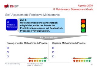 Agenda 2030
17 Maintenance Development Goals
Prof. Dr. Lennart Brumby Instandhaltungstage 2023
Essen, 15. Februar 2023
32
Self-Assessment: Predictive Maintenance
Ihr Unternehmen
Bislang erreichte Maßnahmen & Projekte



Geplante Maßnahmen & Projekte



nix perfekt nix perfekt
Ziel 3:
Wo es technisch und wirtschaftlich
möglich ist, sollte der Ansatz der
Predictive Maintenance mit Restlaufzeit-
Prognosen verfolgt werden.
3
Predictive
Maintenance
 