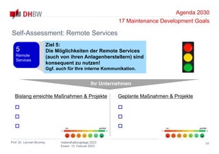 Agenda 2030
17 Maintenance Development Goals
Prof. Dr. Lennart Brumby Instandhaltungstage 2023
Essen, 15. Februar 2023
34
Self-Assessment: Remote Services
Ihr Unternehmen
Bislang erreichte Maßnahmen & Projekte



Geplante Maßnahmen & Projekte



nix perfekt nix perfekt
Ziel 5:
Die Möglichkeiten der Remote Services
(auch von ihren Anlagenherstellern) sind
konsequent zu nutzen!
Ggf. auch für Ihre interne Kommunikation.
5
Remote
Services
 