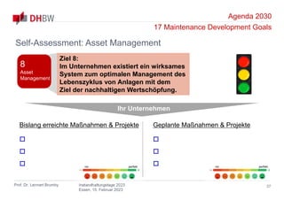 Agenda 2030
17 Maintenance Development Goals
Prof. Dr. Lennart Brumby Instandhaltungstage 2023
Essen, 15. Februar 2023
37
Self-Assessment: Asset Management
Ihr Unternehmen
Bislang erreichte Maßnahmen & Projekte



Geplante Maßnahmen & Projekte



nix perfekt nix perfekt
Ziel 8:
Im Unternehmen existiert ein wirksames
System zum optimalen Management des
Lebenszyklus von Anlagen mit dem
Ziel der nachhaltigen Wertschöpfung.
8
Asset
Management
 