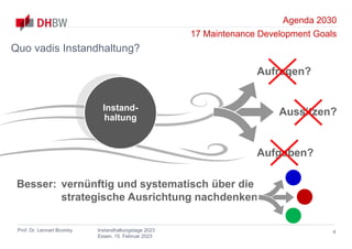 Agenda 2030
17 Maintenance Development Goals
Prof. Dr. Lennart Brumby Instandhaltungstage 2023
Essen, 15. Februar 2023
Instand-
haltung
4
Quo vadis Instandhaltung?
Aufgeben?
Aussitzen?
Aufregen?
Besser: vernünftig und systematisch über die
strategische Ausrichtung nachdenken
 