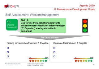 Agenda 2030
17 Maintenance Development Goals
Prof. Dr. Lennart Brumby Instandhaltungstage 2023
Essen, 15. Februar 2023
42
Self-Assessment: Wissensmanagement
Ihr Unternehmen
Bislang erreichte Maßnahmen & Projekte



Geplante Maßnahmen & Projekte



nix perfekt nix perfekt
Ziel 13:
Das für die Instandhaltung relevante
Wissen unterschiedlicher Wissensträger
(IT, Experten) wird systematisch
gemanagt!
13
Wissens-
management
 