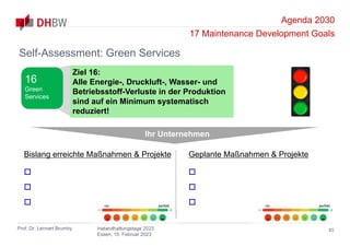 Agenda 2030
17 Maintenance Development Goals
Prof. Dr. Lennart Brumby Instandhaltungstage 2023
Essen, 15. Februar 2023
45
Self-Assessment: Green Services
Ihr Unternehmen
Bislang erreichte Maßnahmen & Projekte



Geplante Maßnahmen & Projekte



nix perfekt nix perfekt
Ziel 16:
Alle Energie-, Druckluft-, Wasser- und
Betriebsstoff-Verluste in der Produktion
sind auf ein Minimum systematisch
reduziert!
16
Green
Services
 