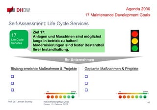 Agenda 2030
17 Maintenance Development Goals
Prof. Dr. Lennart Brumby Instandhaltungstage 2023
Essen, 15. Februar 2023
46
Self-Assessment: Life Cycle Services
Ihr Unternehmen
Bislang erreichte Maßnahmen & Projekte



Geplante Maßnahmen & Projekte



nix perfekt nix perfekt
Ziel 17:
Anlagen und Maschinen sind möglichst
lange in betrieb zu halten!
Modernisierungen sind fester Bestandteil
Ihrer Instandhaltung.
17
Life Cycle
Services
 