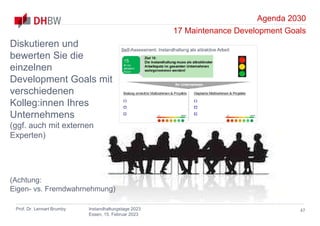 Agenda 2030
17 Maintenance Development Goals
Prof. Dr. Lennart Brumby Instandhaltungstage 2023
Essen, 15. Februar 2023
47
Diskutieren und
bewerten Sie die
einzelnen
Development Goals mit
verschiedenen
Kolleg:innen Ihres
Unternehmens
(ggf. auch mit externen
Experten)
(Achtung:
Eigen- vs. Fremdwahrnehmung)
 