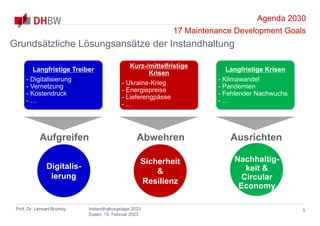 Agenda 2030
17 Maintenance Development Goals
Prof. Dr. Lennart Brumby Instandhaltungstage 2023
Essen, 15. Februar 2023
Langfristige Treiber
- Digitalisierung
- Vernetzung
- Kostendruck
- …
Kurz-/mittelfristige
Krisen
- Ukraine-Krieg
- Energiepreise
- Lieferengpässe
- …
Langfristige Krisen
- Klimawandel
- Pandemien
- Fehlender Nachwuchs
- …
5
Grundsätzliche Lösungsansätze der Instandhaltung
Aufgreifen
Digitalis-
ierung
Abwehren
Sicherheit
&
Resilienz
Ausrichten
Nachhaltig-
keit &
Circular
Economy
 