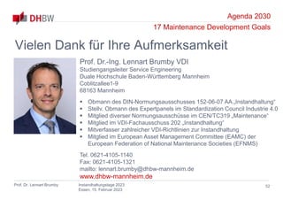 Agenda 2030
17 Maintenance Development Goals
Prof. Dr. Lennart Brumby Instandhaltungstage 2023
Essen, 15. Februar 2023
52
Vielen Dank für Ihre Aufmerksamkeit
Prof. Dr.-Ing. Lennart Brumby VDI
Studiengangsleiter Service Engineering
Duale Hochschule Baden-Württemberg Mannheim
Coblitzallee1-9
68163 Mannheim
 Obmann des DIN-Normungsausschusses 152-06-07 AA „Instandhaltung“
 Stellv. Obmann des Expertpanels im Standardization Council Industrie 4.0
 Mitglied diverser Normungsausschüsse im CEN/TC319 „Maintenance“
 Mitglied im VDI-Fachausschuss 202 „Instandhaltung“
 Mitverfasser zahlreicher VDI-Richtlinien zur Instandhaltung
 Mitglied im European Asset Management Committee (EAMC) der
European Federation of National Maintenance Societies (EFNMS)
Tel. 0621-4105-1140
Fax: 0621-4105-1321
mailto: lennart.brumby@dhbw-mannheim.de
www.dhbw-mannheim.de
 
