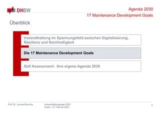 Agenda 2030
17 Maintenance Development Goals
Prof. Dr. Lennart Brumby Instandhaltungstage 2023
Essen, 15. Februar 2023
Überblick
9
Instandhaltung im Spannungsfeld zwischen Digitalisierung,
Resilienz und Nachhaltigkeit
Die 17 Maintenance Development Goals
Self Assessment: Ihre eigene Agenda 2030
 