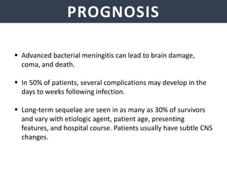 PROGNOSIS
 Advanced bacterial meningitis can lead to brain damage,
coma, and death.
 In 50% of patients, several complications may develop in the
days to weeks following infection.
 Long-term sequelae are seen in as many as 30% of survivors
and vary with etiologic agent, patient age, presenting
features, and hospital course. Patients usually have subtle CNS
changes.
 
