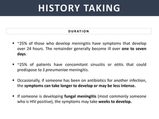 NEISSERIA MENINGITIDIS
HISTORY TAKING
 ~25% of those who develop meningitis have symptoms that develop
over 24 hours. The remainder generally become ill over one to seven
days.
 ~25% of patients have concomitant sinusitis or otitis that could
predispose to S pneumoniae meningitis.
 Occasionally, if someone has been on antibiotics for another infection,
the symptoms can take longer to develop or may be less intense.
 If someone is developing fungal meningitis (most commonly someone
who is HIV positive), the symptoms may take weeks to develop.
D U R AT I O N
 