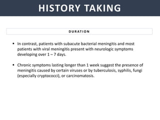 NEISSERIA MENINGITIDIS
HISTORY TAKING
 In contrast, patients with subacute bacterial meningitis and most
patients with viral meningitis present with neurologic symptoms
developing over 1 – 7 days.
 Chronic symptoms lasting longer than 1 week suggest the presence of
meningitis caused by certain viruses or by tuberculosis, syphilis, fungi
(especially cryptococci), or carcinomatosis.
D U R AT I O N
 