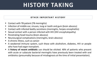 NEISSERIA MENINGITIDIS
HISTORY TAKING
O T H E R I M P O R TA N T H I S T O R Y
 Contact with TB patient (TB meningitis)
 Infection of middle ear, sinuses, lung or tooth and gum (brain abscess)
 Contact with infected bodily secretions (meningitis, herpes encephalitis)
 Sexual contact with a person infected with HIV (HIV encephalopathy)
 Penetrating head trauma (brain abscess)
 Neurosurgical complications (meningitis, brain abscess)
 A chronic illness, such as cancer
 A weakened immune system, such those with alcoholism, diabetes, HIV or people
who have had organ transplant.
 A history of recent antibiotic use should be elicited. 40% of patients who present
with acute or subacute bacterial meningitis have previously been treated with oral
antibiotics (presumably because of misdiagnosis at the time of initial presentation).
 