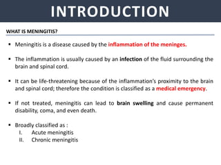 INTRODUCTION
 Meningitis is a disease caused by the inflammation of the meninges.
 The inflammation is usually caused by an infection of the fluid surrounding the
brain and spinal cord.
 It can be life-threatening because of the inflammation’s proximity to the brain
and spinal cord; therefore the condition is classified as a medical emergency.
 If not treated, meningitis can lead to brain swelling and cause permanent
disability, coma, and even death.
 Broadly classified as :
I. Acute meningitis
II. Chronic meningitis
WHAT IS MENINGITIS?
 