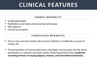 NEISSERIA MENINGITIDIS
CLINICAL FEATURES
C H R O N I C M E N I N G I T I S
 Lymphadenopathy
 Papilledema and tuberculomas during funduscopy
 Meningismus
 Cranial nerve palsies
 Occurs most common shortly after primary infection in childhood or as part of
military TB.
 The presentation of chronic tuberculous meningitis may be acute, but the classic
presentation is subacute and spans weeks. Patients generally have a prodrome
consisting of fever of varying degrees, malaise, and intermittent headaches.
T U B E R C U L O U S M E N I N G I T I S
 