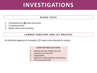 NEISSERIA MENINGITIDIS
INVESTIGATIONS
B L O O D T E S T S
1. Full blood count ( white cell count)
2. C-reactive protein
3. Blood culture and sensitivity
L U M B A R P U N C T U R E A N D C S F A N A LY S I S
For definitive diagnosis of meningitis, CSF needs to be collected for analysis.
C O N T R A I N D I C AT I O N S
 Infected skin over needle entry site
 Suspicion of increase ICP
 Coagulopathy
 Significant cardiorespiratory compromise
 Immunocompromised
 