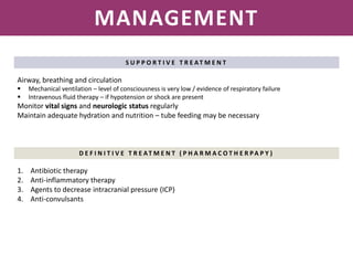 NEISSERIA MENINGITIDIS
MANAGEMENT
S U P P O R T I V E T R E AT M E N T
Airway, breathing and circulation
 Mechanical ventilation – level of consciousness is very low / evidence of respiratory failure
 Intravenous fluid therapy – if hypotension or shock are present
Monitor vital signs and neurologic status regularly
Maintain adequate hydration and nutrition – tube feeding may be necessary
D E F I N I T I V E T R E AT M E N T ( P H A R M A C O T H E R PA P Y )
1. Antibiotic therapy
2. Anti-inflammatory therapy
3. Agents to decrease intracranial pressure (ICP)
4. Anti-convulsants
 