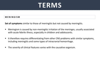 TERMS
Set of symptoms similar to those of meningitis but not caused by meningitis.
 Meningism is caused by non-meningitic irritation of the meninges, usually associated
with acute febrile illness, especially in children and adolescents.
 It therefore requires differentiating from other CNS problems with similar symptoms,
including meningitis and some types of intracranial hemorrhage.
 The severity of clinical features varies with the causative organism.
M E N I N G I S M
 
