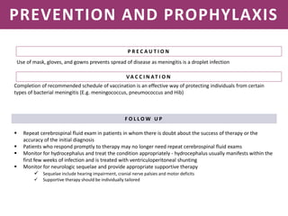 NEISSERIA MENINGITIDIS
PREVENTION AND PROPHYLAXIS
P R E C A U T I O N
Completion of recommended schedule of vaccination is an effective way of protecting individuals from certain
types of bacterial meningitis (E.g. meningococcus, pneumococcus and Hib)
F O L L O W U P
 Repeat cerebrospinal fluid exam in patients in whom there is doubt about the success of therapy or the
accuracy of the initial diagnosis
 Patients who respond promptly to therapy may no longer need repeat cerebrospinal fluid exams
 Monitor for hydrocephalus and treat the condition appropriately - hydrocephalus usually manifests within the
first few weeks of infection and is treated with ventriculoperitoneal shunting
 Monitor for neurologic sequelae and provide appropriate supportive therapy
 Sequelae include hearing impairment, cranial nerve palsies and motor deficits
 Supportive therapy should be individually tailored
Use of mask, gloves, and gowns prevents spread of disease as meningitis is a droplet infection
V A C C I N AT I O N
 