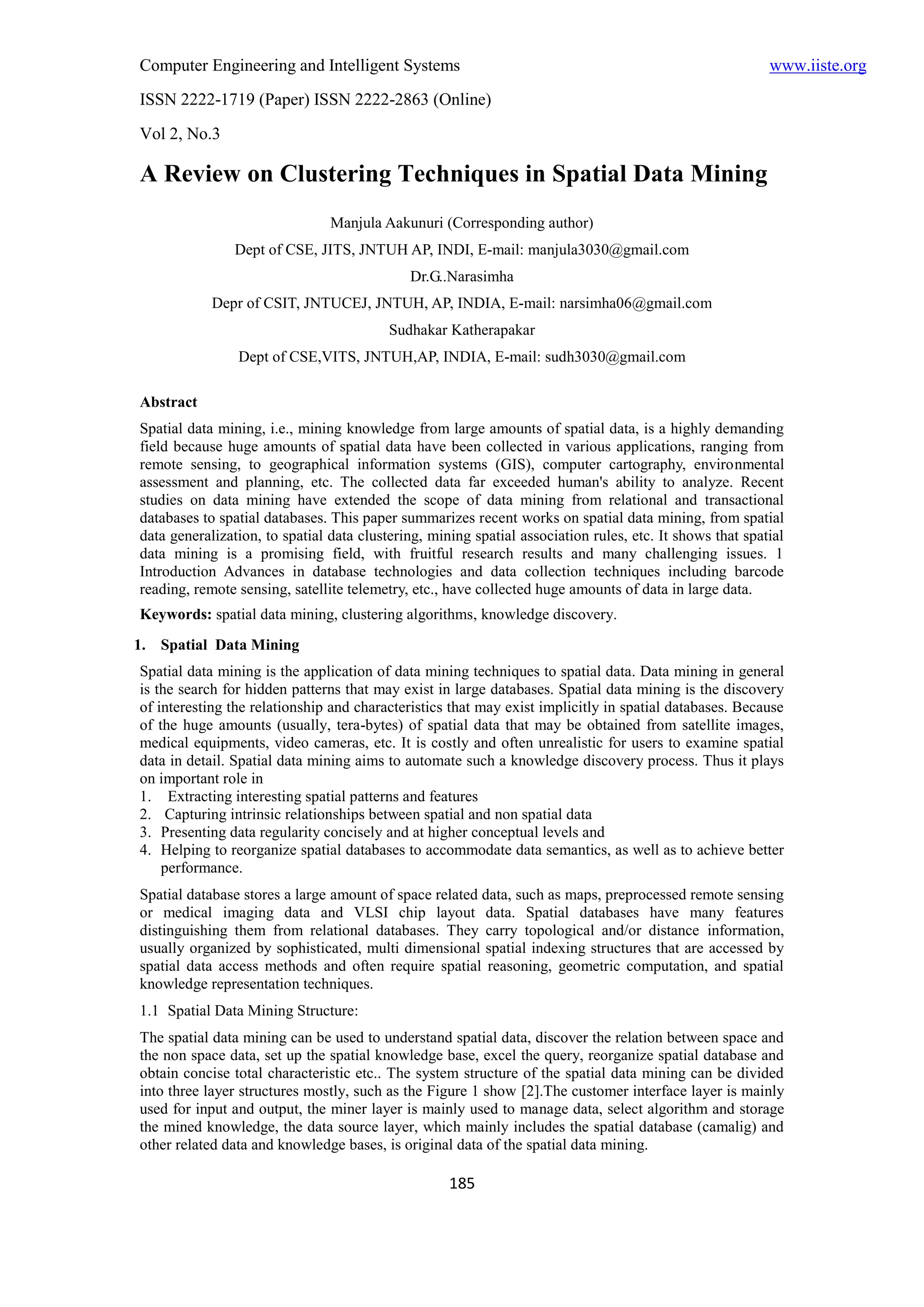 Computer Engineering and Intelligent Systems                                                              www.iiste.org
ISSN 2222-1719 (Paper) ISSN 2222-2863 (Online)
Vol 2, No.3

A Review on Clustering Techniques in Spatial Data Mining
                                Manjula Aakunuri (Corresponding author)
                Dept of CSE, JITS, JNTUH AP, INDI, E-mail: manjula3030@gmail.com
                                             Dr.G..Narasimha
            Depr of CSIT, JNTUCEJ, JNTUH, AP, INDIA, E-mail: narsimha06@gmail.com
                                          Sudhakar Katherapakar
                Dept of CSE,VITS, JNTUH,AP, INDIA, E-mail: sudh3030@gmail.com

Abstract
Spatial data mining, i.e., mining knowledge from large amounts of spatial data, is a highly demanding
field because huge amounts of spatial data have been collected in various applications, ranging from
remote sensing, to geographical information systems (GIS), computer cartography, environmental
assessment and planning, etc. The collected data far exceeded human's ability to analyze. Recent
studies on data mining have extended the scope of data mining from relational and transactional
databases to spatial databases. This paper summarizes recent works on spatial data mining, from spatial
data generalization, to spatial data clustering, mining spatial association rules, etc. It shows that spatial
data mining is a promising field, with fruitful research results and many challenging issues. 1
Introduction Advances in database technologies and data collection techniques including barcode
reading, remote sensing, satellite telemetry, etc., have collected huge amounts of data in large data.
Keywords: spatial data mining, clustering algorithms, knowledge discovery.
1. Spatial Data Mining
Spatial data mining is the application of data mining techniques to spatial data. Data mining in general
is the search for hidden patterns that may exist in large databases. Spatial data mining is the discovery
of interesting the relationship and characteristics that may exist implicitly in spatial databases. Because
of the huge amounts (usually, tera-bytes) of spatial data that may be obtained from satellite images,
medical equipments, video cameras, etc. It is costly and often unrealistic for users to examine spatial
data in detail. Spatial data mining aims to automate such a knowledge discovery process. Thus it plays
on important role in
1. Extracting interesting spatial patterns and features
2. Capturing intrinsic relationships between spatial and non spatial data
3. Presenting data regularity concisely and at higher conceptual levels and
4. Helping to reorganize spatial databases to accommodate data semantics, as well as to achieve better
    performance.
Spatial database stores a large amount of space related data, such as maps, preprocessed remote sensing
or medical imaging data and VLSI chip layout data. Spatial databases have many features
distinguishing them from relational databases. They carry topological and/or distance information,
usually organized by sophisticated, multi dimensional spatial indexing structures that are accessed by
spatial data access methods and often require spatial reasoning, geometric computation, and spatial
knowledge representation techniques.
1.1 Spatial Data Mining Structure:
The spatial data mining can be used to understand spatial data, discover the relation between space and
the non space data, set up the spatial knowledge base, excel the query, reorganize spatial database and
obtain concise total characteristic etc.. The system structure of the spatial data mining can be divided
into three layer structures mostly, such as the Figure 1 show [2].The customer interface layer is mainly
used for input and output, the miner layer is mainly used to manage data, select algorithm and storage
the mined knowledge, the data source layer, which mainly includes the spatial database (camalig) and
other related data and knowledge bases, is original data of the spatial data mining.

                                                    185
 