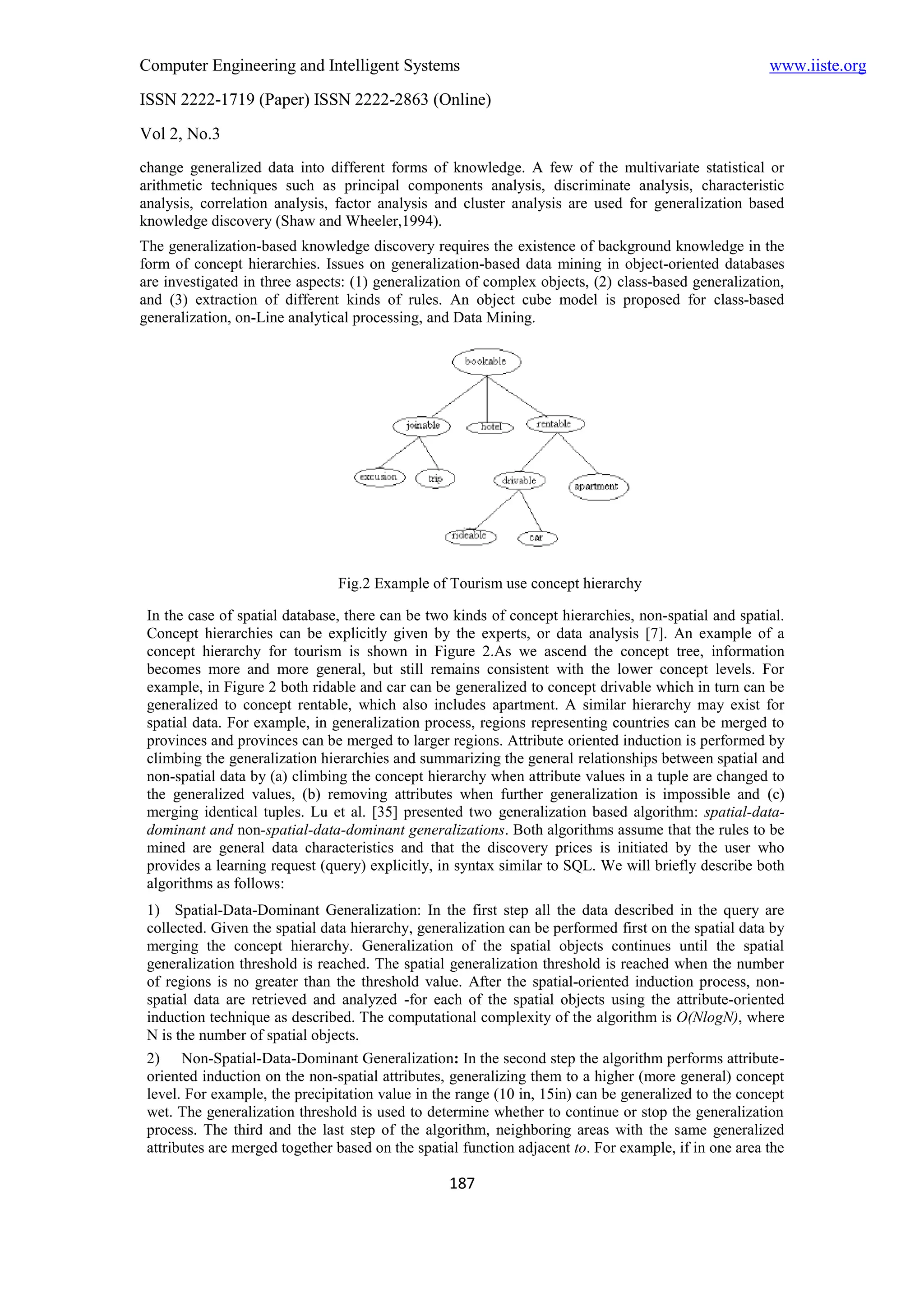 Computer Engineering and Intelligent Systems                                                           www.iiste.org
ISSN 2222-1719 (Paper) ISSN 2222-2863 (Online)
Vol 2, No.3
change generalized data into different forms of knowledge. A few of the multivariate statistical or
arithmetic techniques such as principal components analysis, discriminate analysis, characteristic
analysis, correlation analysis, factor analysis and cluster analysis are used for generalization based
knowledge discovery (Shaw and Wheeler,1994).
The generalization-based knowledge discovery requires the existence of background knowledge in the
form of concept hierarchies. Issues on generalization-based data mining in object-oriented databases
are investigated in three aspects: (1) generalization of complex objects, (2) class-based generalization,
and (3) extraction of different kinds of rules. An object cube model is proposed for class-based
generalization, on-Line analytical processing, and Data Mining.




                                Fig.2 Example of Tourism use concept hierarchy

 In the case of spatial database, there can be two kinds of concept hierarchies, non-spatial and spatial.
 Concept hierarchies can be explicitly given by the experts, or data analysis [7]. An example of a
 concept hierarchy for tourism is shown in Figure 2.As we ascend the concept tree, information
 becomes more and more general, but still remains consistent with the lower concept levels. For
 example, in Figure 2 both ridable and car can be generalized to concept drivable which in turn can be
 generalized to concept rentable, which also includes apartment. A similar hierarchy may exist for
 spatial data. For example, in generalization process, regions representing countries can be merged to
 provinces and provinces can be merged to larger regions. Attribute oriented induction is performed by
 climbing the generalization hierarchies and summarizing the general relationships between spatial and
 non-spatial data by (a) climbing the concept hierarchy when attribute values in a tuple are changed to
 the generalized values, (b) removing attributes when further generalization is impossible and (c)
 merging identical tuples. Lu et al. [35] presented two generalization based algorithm: spatial-data-
 dominant and non-spatial-data-dominant generalizations. Both algorithms assume that the rules to be
 mined are general data characteristics and that the discovery prices is initiated by the user who
 provides a learning request (query) explicitly, in syntax similar to SQL. We will briefly describe both
 algorithms as follows:
 1) Spatial-Data-Dominant Generalization: In the first step all the data described in the query are
 collected. Given the spatial data hierarchy, generalization can be performed first on the spatial data by
 merging the concept hierarchy. Generalization of the spatial objects continues until the spatial
 generalization threshold is reached. The spatial generalization threshold is reached when the number
 of regions is no greater than the threshold value. After the spatial-oriented induction process, non-
 spatial data are retrieved and analyzed -for each of the spatial objects using the attribute-oriented
 induction technique as described. The computational complexity of the algorithm is O(NlogN), where
 N is the number of spatial objects.
 2) Non-Spatial-Data-Dominant Generalization: In the second step the algorithm performs attribute-
 oriented induction on the non-spatial attributes, generalizing them to a higher (more general) concept
 level. For example, the precipitation value in the range (10 in, 15in) can be generalized to the concept
 wet. The generalization threshold is used to determine whether to continue or stop the generalization
 process. The third and the last step of the algorithm, neighboring areas with the same generalized
 attributes are merged together based on the spatial function adjacent to. For example, if in one area the

                                                  187
 