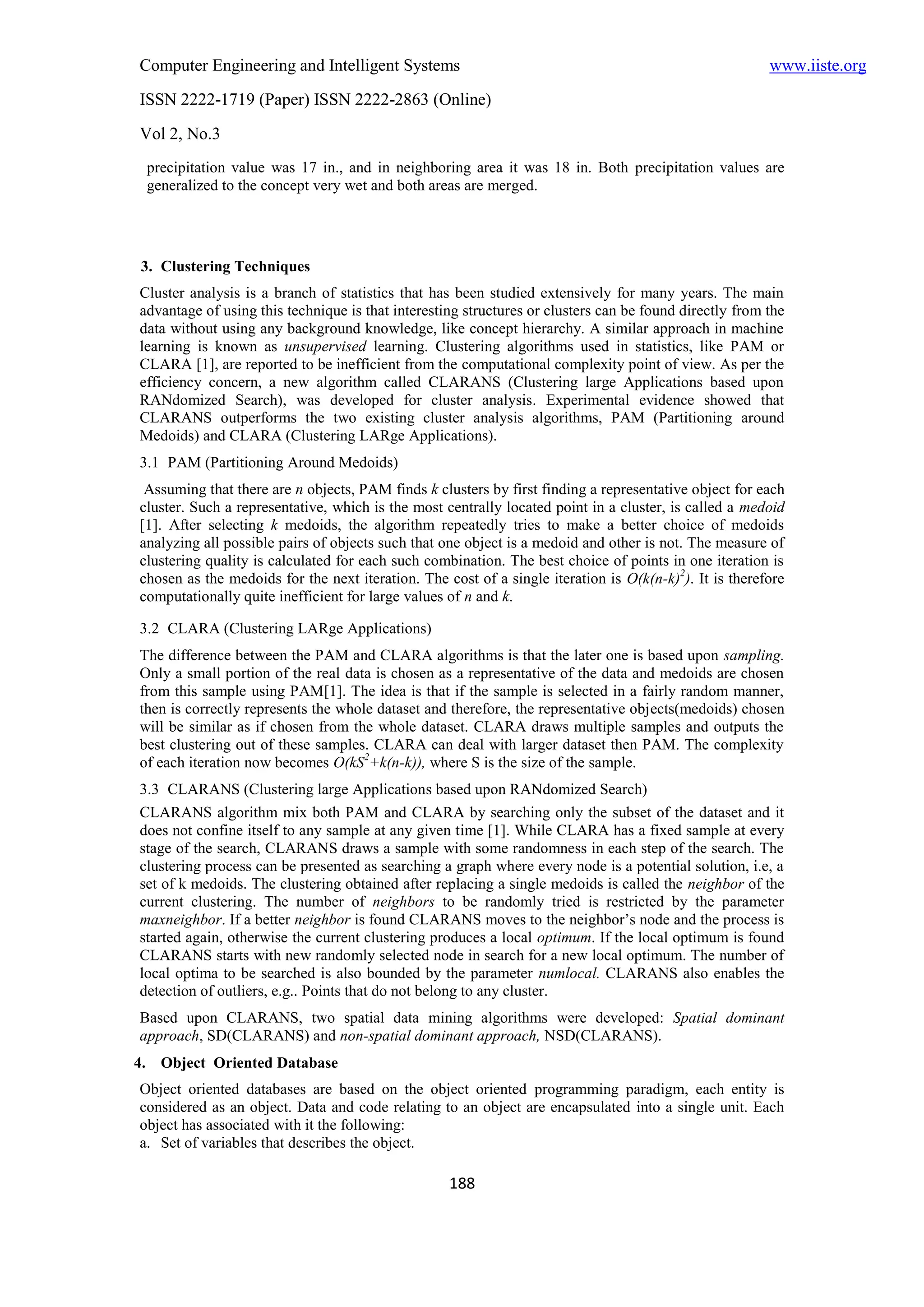 Computer Engineering and Intelligent Systems                                                            www.iiste.org
ISSN 2222-1719 (Paper) ISSN 2222-2863 (Online)
Vol 2, No.3
 precipitation value was 17 in., and in neighboring area it was 18 in. Both precipitation values are
 generalized to the concept very wet and both areas are merged.




3. Clustering Techniques
Cluster analysis is a branch of statistics that has been studied extensively for many years. The main
advantage of using this technique is that interesting structures or clusters can be found directly from the
data without using any background knowledge, like concept hierarchy. A similar approach in machine
learning is known as unsupervised learning. Clustering algorithms used in statistics, like PAM or
CLARA [1], are reported to be inefficient from the computational complexity point of view. As per the
efficiency concern, a new algorithm called CLARANS (Clustering large Applications based upon
RANdomized Search), was developed for cluster analysis. Experimental evidence showed that
CLARANS outperforms the two existing cluster analysis algorithms, PAM (Partitioning around
Medoids) and CLARA (Clustering LARge Applications).
3.1 PAM (Partitioning Around Medoids)
 Assuming that there are n objects, PAM finds k clusters by first finding a representative object for each
cluster. Such a representative, which is the most centrally located point in a cluster, is called a medoid
[1]. After selecting k medoids, the algorithm repeatedly tries to make a better choice of medoids
analyzing all possible pairs of objects such that one object is a medoid and other is not. The measure of
clustering quality is calculated for each such combination. The best choice of points in one iteration is
chosen as the medoids for the next iteration. The cost of a single iteration is O(k(n-k)2). It is therefore
computationally quite inefficient for large values of n and k.

3.2 CLARA (Clustering LARge Applications)
The difference between the PAM and CLARA algorithms is that the later one is based upon sampling.
Only a small portion of the real data is chosen as a representative of the data and medoids are chosen
from this sample using PAM[1]. The idea is that if the sample is selected in a fairly random manner,
then is correctly represents the whole dataset and therefore, the representative objects(medoids) chosen
will be similar as if chosen from the whole dataset. CLARA draws multiple samples and outputs the
best clustering out of these samples. CLARA can deal with larger dataset then PAM. The complexity
of each iteration now becomes O(kS2+k(n-k)), where S is the size of the sample.
3.3 CLARANS (Clustering large Applications based upon RANdomized Search)
CLARANS algorithm mix both PAM and CLARA by searching only the subset of the dataset and it
does not confine itself to any sample at any given time [1]. While CLARA has a fixed sample at every
stage of the search, CLARANS draws a sample with some randomness in each step of the search. The
clustering process can be presented as searching a graph where every node is a potential solution, i.e, a
set of k medoids. The clustering obtained after replacing a single medoids is called the neighbor of the
current clustering. The number of neighbors to be randomly tried is restricted by the parameter
maxneighbor. If a better neighbor is found CLARANS moves to the neighbor’s node and the process is
started again, otherwise the current clustering produces a local optimum. If the local optimum is found
CLARANS starts with new randomly selected node in search for a new local optimum. The number of
local optima to be searched is also bounded by the parameter numlocal. CLARANS also enables the
detection of outliers, e.g.. Points that do not belong to any cluster.
Based upon CLARANS, two spatial data mining algorithms were developed: Spatial dominant
approach, SD(CLARANS) and non-spatial dominant approach, NSD(CLARANS).
4. Object Oriented Database
Object oriented databases are based on the object oriented programming paradigm, each entity is
considered as an object. Data and code relating to an object are encapsulated into a single unit. Each
object has associated with it the following:
a. Set of variables that describes the object.

                                                   188
 