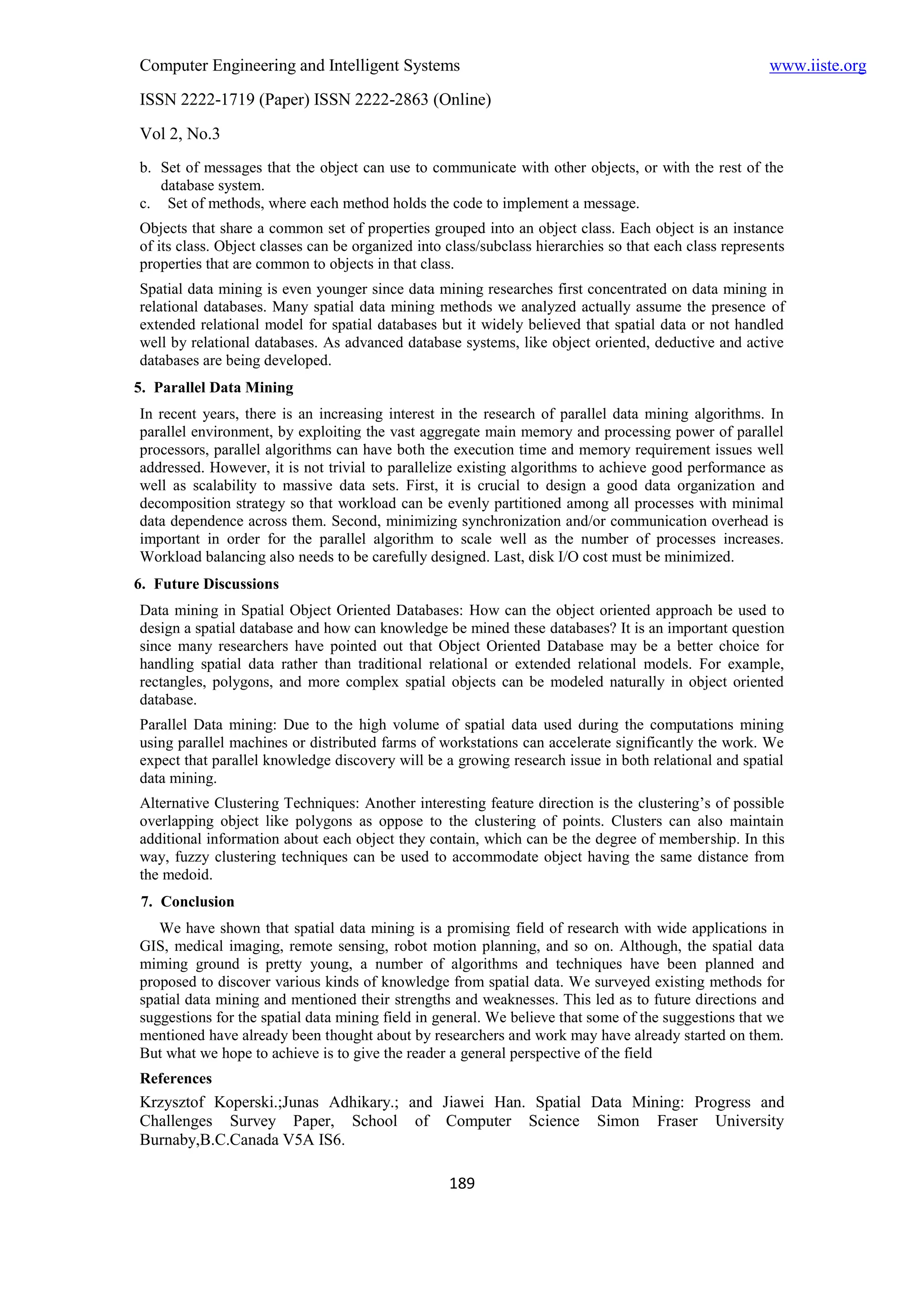 Computer Engineering and Intelligent Systems                                                            www.iiste.org
ISSN 2222-1719 (Paper) ISSN 2222-2863 (Online)
Vol 2, No.3
b. Set of messages that the object can use to communicate with other objects, or with the rest of the
   database system.
c. Set of methods, where each method holds the code to implement a message.
Objects that share a common set of properties grouped into an object class. Each object is an instance
of its class. Object classes can be organized into class/subclass hierarchies so that each class represents
properties that are common to objects in that class.
Spatial data mining is even younger since data mining researches first concentrated on data mining in
relational databases. Many spatial data mining methods we analyzed actually assume the presence of
extended relational model for spatial databases but it widely believed that spatial data or not handled
well by relational databases. As advanced database systems, like object oriented, deductive and active
databases are being developed.
5. Parallel Data Mining
In recent years, there is an increasing interest in the research of parallel data mining algorithms. In
parallel environment, by exploiting the vast aggregate main memory and processing power of parallel
processors, parallel algorithms can have both the execution time and memory requirement issues well
addressed. However, it is not trivial to parallelize existing algorithms to achieve good performance as
well as scalability to massive data sets. First, it is crucial to design a good data organization and
decomposition strategy so that workload can be evenly partitioned among all processes with minimal
data dependence across them. Second, minimizing synchronization and/or communication overhead is
important in order for the parallel algorithm to scale well as the number of processes increases.
Workload balancing also needs to be carefully designed. Last, disk I/O cost must be minimized.
6. Future Discussions
Data mining in Spatial Object Oriented Databases: How can the object oriented approach be used to
design a spatial database and how can knowledge be mined these databases? It is an important question
since many researchers have pointed out that Object Oriented Database may be a better choice for
handling spatial data rather than traditional relational or extended relational models. For example,
rectangles, polygons, and more complex spatial objects can be modeled naturally in object oriented
database.
Parallel Data mining: Due to the high volume of spatial data used during the computations mining
using parallel machines or distributed farms of workstations can accelerate significantly the work. We
expect that parallel knowledge discovery will be a growing research issue in both relational and spatial
data mining.
Alternative Clustering Techniques: Another interesting feature direction is the clustering’s of possible
overlapping object like polygons as oppose to the clustering of points. Clusters can also maintain
additional information about each object they contain, which can be the degree of membership. In this
way, fuzzy clustering techniques can be used to accommodate object having the same distance from
the medoid.
7. Conclusion
   We have shown that spatial data mining is a promising field of research with wide applications in
GIS, medical imaging, remote sensing, robot motion planning, and so on. Although, the spatial data
miming ground is pretty young, a number of algorithms and techniques have been planned and
proposed to discover various kinds of knowledge from spatial data. We surveyed existing methods for
spatial data mining and mentioned their strengths and weaknesses. This led as to future directions and
suggestions for the spatial data mining field in general. We believe that some of the suggestions that we
mentioned have already been thought about by researchers and work may have already started on them.
But what we hope to achieve is to give the reader a general perspective of the field
References
Krzysztof Koperski.;Junas Adhikary.; and Jiawei Han. Spatial Data Mining: Progress and
Challenges Survey Paper, School of Computer Science Simon Fraser University
Burnaby,B.C.Canada V5A IS6.

                                                   189
 