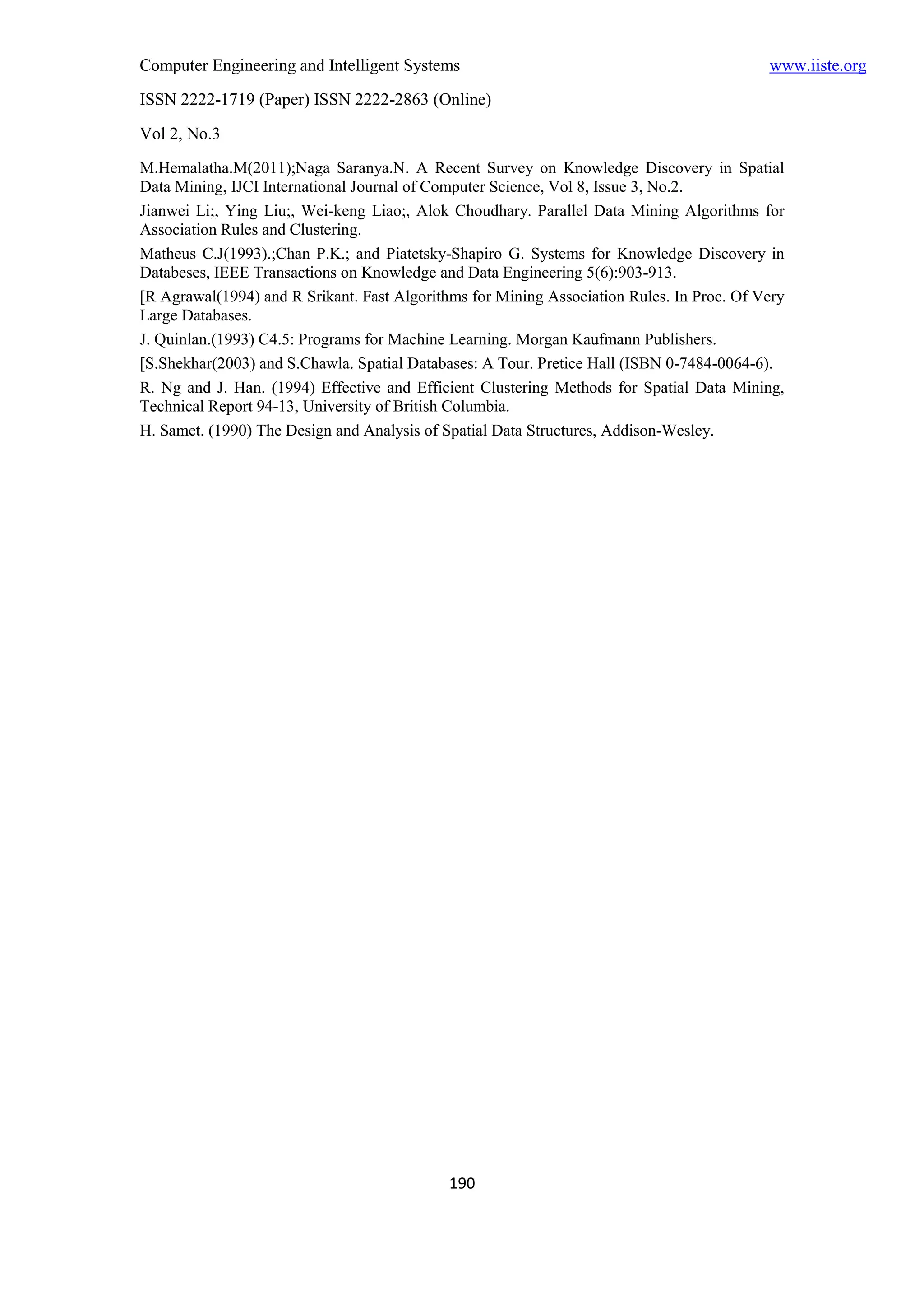 Computer Engineering and Intelligent Systems                                               www.iiste.org
ISSN 2222-1719 (Paper) ISSN 2222-2863 (Online)
Vol 2, No.3
M.Hemalatha.M(2011);Naga Saranya.N. A Recent Survey on Knowledge Discovery in Spatial
Data Mining, IJCI International Journal of Computer Science, Vol 8, Issue 3, No.2.
Jianwei Li;, Ying Liu;, Wei-keng Liao;, Alok Choudhary. Parallel Data Mining Algorithms for
Association Rules and Clustering.
Matheus C.J(1993).;Chan P.K.; and Piatetsky-Shapiro G. Systems for Knowledge Discovery in
Databeses, IEEE Transactions on Knowledge and Data Engineering 5(6):903-913.
[R Agrawal(1994) and R Srikant. Fast Algorithms for Mining Association Rules. In Proc. Of Very
Large Databases.
J. Quinlan.(1993) C4.5: Programs for Machine Learning. Morgan Kaufmann Publishers.
[S.Shekhar(2003) and S.Chawla. Spatial Databases: A Tour. Pretice Hall (ISBN 0-7484-0064-6).
R. Ng and J. Han. (1994) Effective and Efficient Clustering Methods for Spatial Data Mining,
Technical Report 94-13, University of British Columbia.
H. Samet. (1990) The Design and Analysis of Spatial Data Structures, Addison-Wesley.




                                             190
 