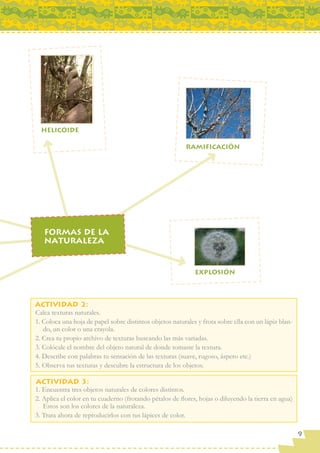 Calca texturas naturales.
1. Coloca una hoja de papel sobre distintos objetos naturales y frota sobre ella con un lápiz blan-
   do, un color o una crayola.
2. Crea tu propio archivo de texturas buscando las más variadas.
3. Colócale el nombre del objeto natural de donde tomaste la textura.
4. Describe con palabras tu sensación de las texturas (suave, rugoso, áspero etc.)
5. Observa tus texturas y descubre la estructura de los objetos.


1. Encuentra tres objetos naturales de colores distintos.
2. Aplica el color en tu cuaderno (frotando pétalos de ﬂores, hojas o diluyendo la tierra en agua)
   Estos son los colores de la naturaleza.
3. Trata ahora de reproducirlos con tus lápices de color.

                                                                                                      9
 