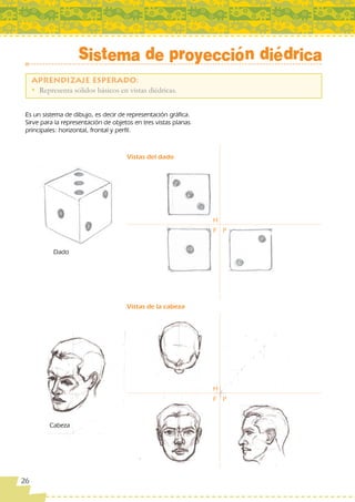 Sistema de proyección diédrica

     • Representa sólidos básicos en vistas diédricas.


 Es un sistema de dibujo, es decir de representación gráfica.
 Sirve para la representación de objetos en tres vistas planas
 principales: horizontal, frontal y perfil.



                                      Vistas del dado




                                                                 H
                                                                 F P


            Dado




                                      Vistas de la cabeza




                                                                 H
                                                                 F P



           Cabeza




26
 