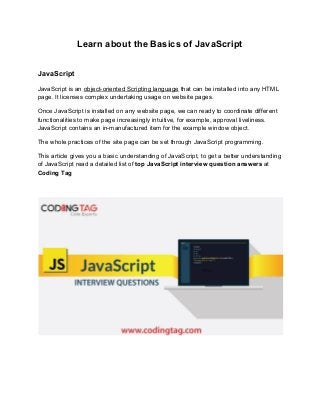 Learn about the Basics of JavaScript
JavaScript
JavaScript is an ​object-oriented Scripting language​ that can be installed into any HTML
page. It licenses complex undertaking usage on website pages.
Once JavaScript is installed on any website page, we can ready to coordinate different
functionalities to make page increasingly intuitive, for example, approval liveliness.
JavaScript contains an in-manufactured item for the example window object.
The whole practices of the site page can be set through JavaScript programming.
This article gives you a basic understanding of JavaScript, to get a better understanding
of JavaScript read a detailed list of ​top JavaScript interview question answers​ at
Coding Tag
 
