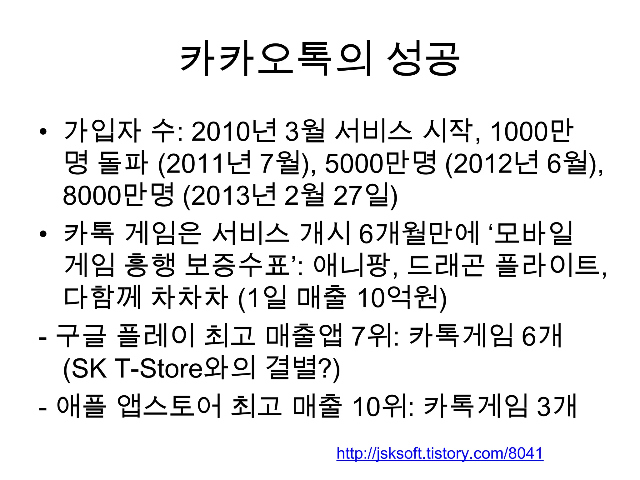 카카오톡의 성공
• 가입자 수: 2010년 3월 서비스 시작, 1000만
명 돌파 (2011년 7월), 5000만명 (2012년 6월),
8000만명 (2013년 2월 27일)
• 카톡 게임은 서비스 개시 6개월만에 ‘모바일
게임 흥행 보증수표’: 애니팡, 드래곤 플라이트,
다함께 차차차 (1일 매출 10억원)
- 구글 플레이 최고 매출앱 7위: 카톡게임 6개
(SK T-Store와의 결별?)
- 애플 앱스토어 최고 매출 10위: 카톡게임 3개
http://jsksoft.tistory.com/8041
 