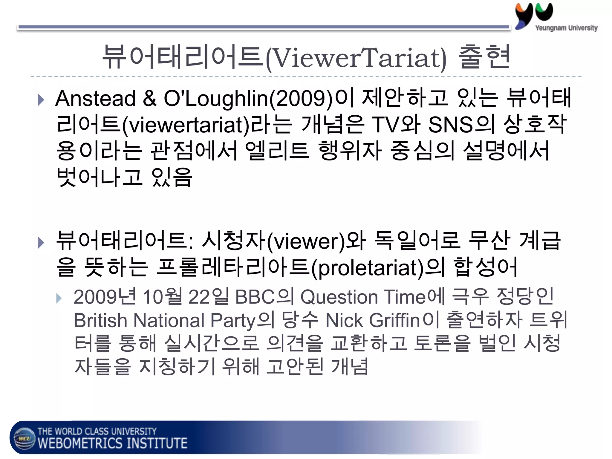 뷰어태리어트(ViewerTariat) 출현
 Anstead & O'Loughlin(2009)이 제안하고 있는 뷰어태
리어트(viewertariat)라는 개념은 TV와 SNS의 상호작
용이라는 관점에서 엘리트 행위자 중심의 설명에서
벗어나고 있음
 뷰어태리어트: 시청자(viewer)와 독일어로 무산 계급
을 뜻하는 프롤레타리아트(proletariat)의 합성어
 2009년 10월 22일 BBC의 Question Time에 극우 정당인
British National Party의 당수 Nick Griffin이 출연하자 트위
터를 통해 실시간으로 의견을 교환하고 토론을 벌인 시청
자들을 지칭하기 위해 고안된 개념
 