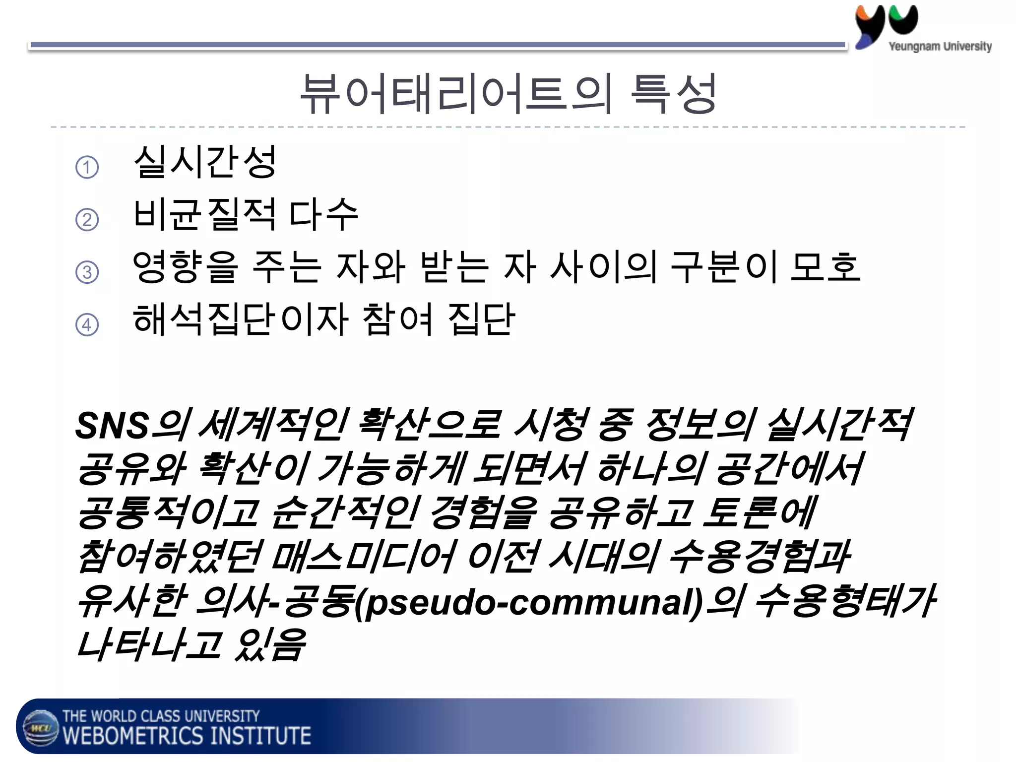 뷰어태리어트의 특성
① 실시간성
② 비균질적 다수
③ 영향을 주는 자와 받는 자 사이의 구분이 모호
④ 해석집단이자 참여 집단
SNS의 세계적인 확산으로 시청 중 정보의 실시간적
공유와 확산이 가능하게 되면서 하나의 공간에서
공통적이고 순간적인 경험을 공유하고 토론에
참여하였던 매스미디어 이전 시대의 수용경험과
유사한 의사-공동(pseudo-communal)의 수용형태가
나타나고 있음
 