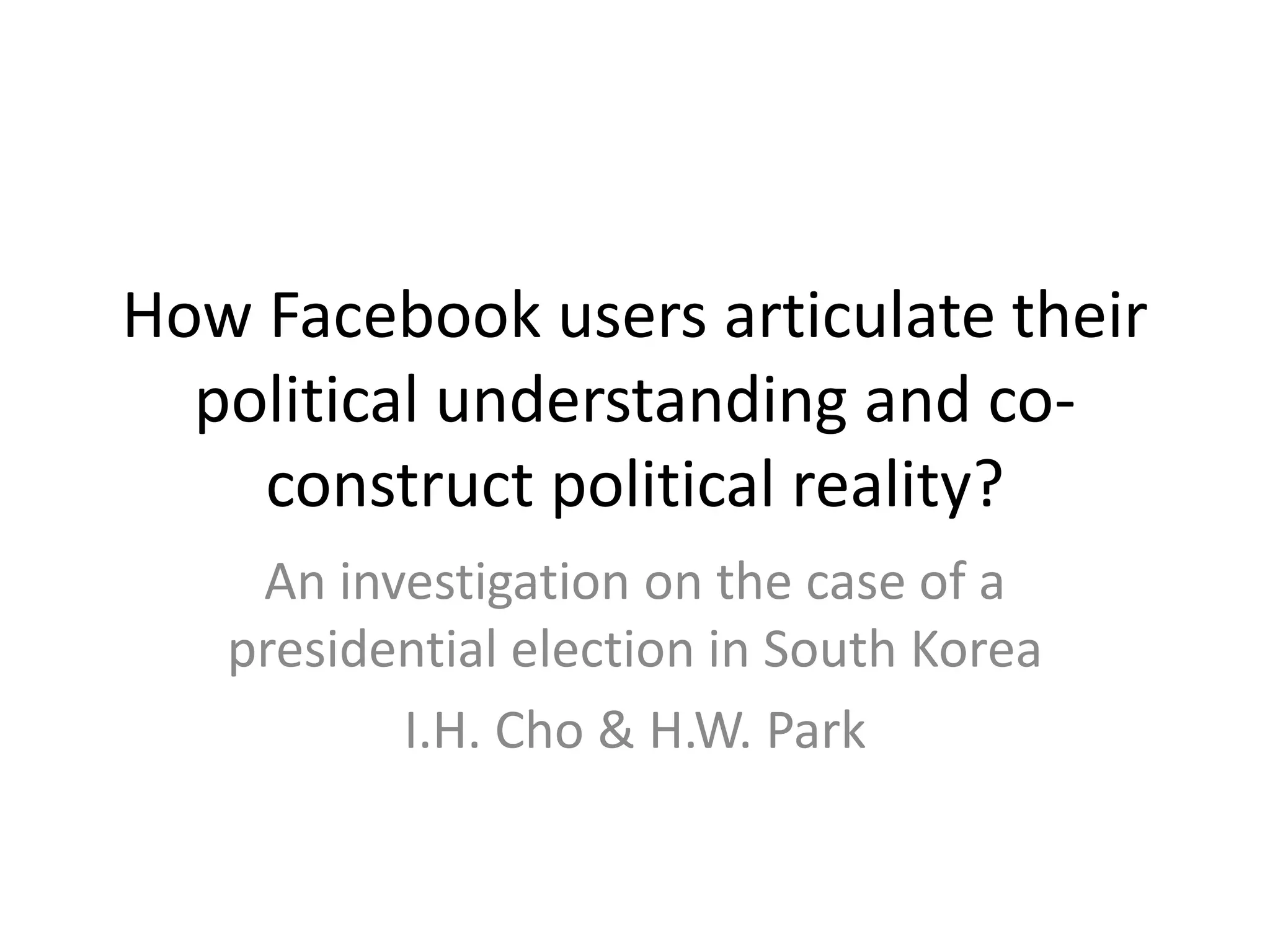 How Facebook users articulate their
political understanding and co-
construct political reality?
An investigation on the case of a
presidential election in South Korea
I.H. Cho & H.W. Park
 
