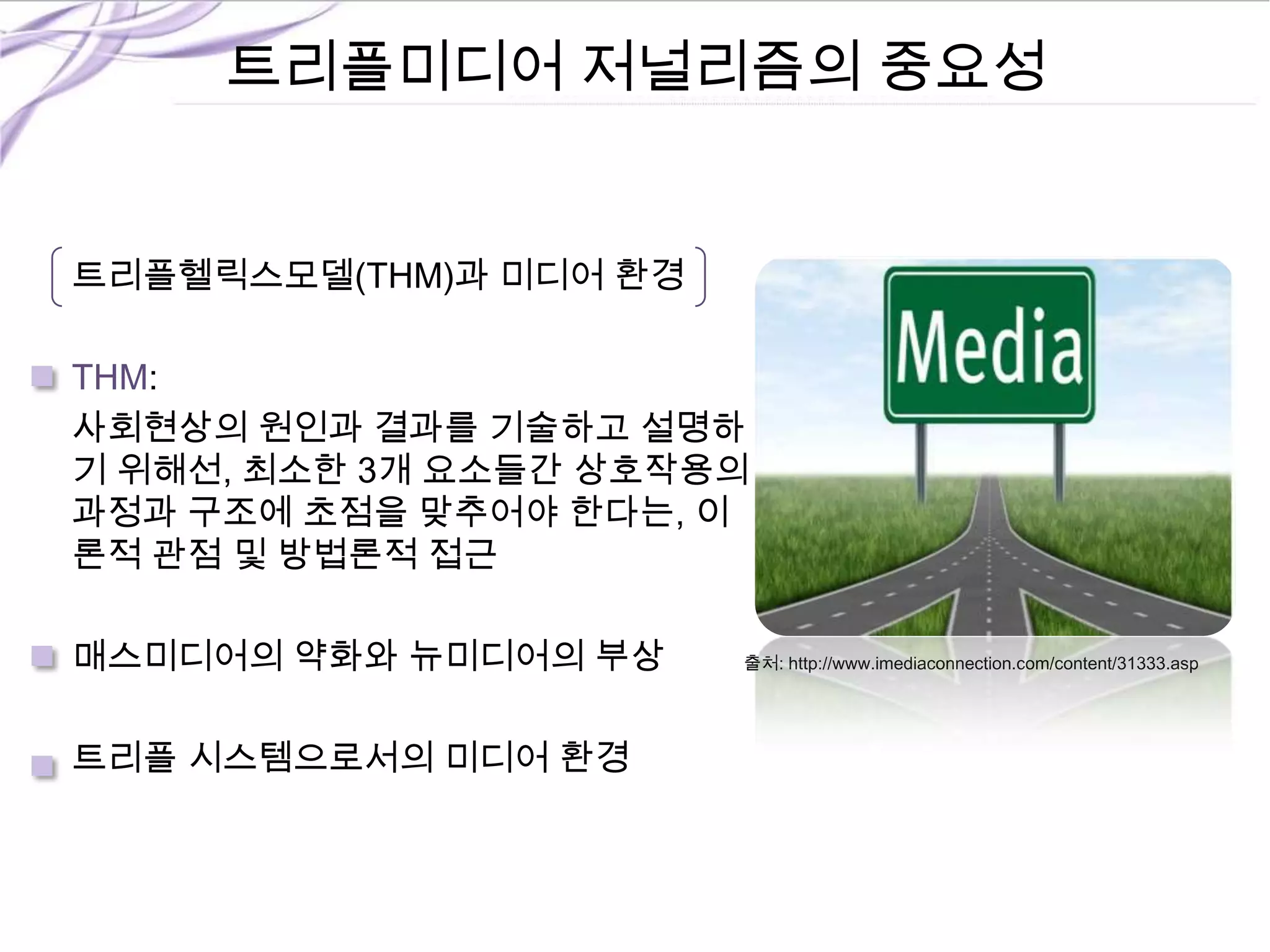 트리플미디어 저널리즘의 중요성
트리플헬릭스모델(THM)과 미디어 환경
THM:
사회현상의 원인과 결과를 기술하고 설명하
기 위해선, 최소한 3개 요소들간 상호작용의
과정과 구조에 초점을 맞추어야 한다는, 이
론적 관점 및 방법론적 접근
매스미디어의 약화와 뉴미디어의 부상
트리플 시스템으로서의 미디어 환경
출처: http://www.imediaconnection.com/content/31333.asp
 