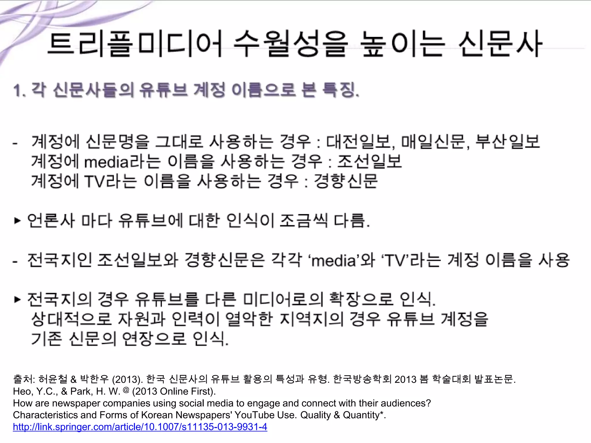 출처: 허윤철 & 박한우 (2013). 한국 신문사의 유튜브 활용의 특성과 유형. 한국방송학회 2013 봄 학술대회 발표논문.
Heo, Y.C., & Park, H. W. @ (2013 Online First).
How are newspaper companies using social media to engage and connect with their audiences?
Characteristics and Forms of Korean Newspapers' YouTube Use. Quality & Quantity*.
http://link.springer.com/article/10.1007/s11135-013-9931-4
 