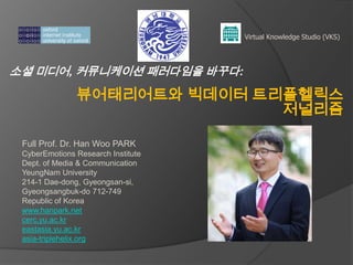 소셜 미디어, 커뮤니케이션 패러다임을 바꾸다:
뷰어태리어트와 빅데이터 트리플헬릭스
저널리즘
Virtual Knowledge Studio (VKS)
Full Prof. Dr. Han Woo PARK
CyberEmotions Research Institute
Dept. of Media & Communication
YeungNam University
214-1 Dae-dong, Gyeongsan-si,
Gyeongsangbuk-do 712-749
Republic of Korea
www.hanpark.net
cerc.yu.ac.kr
eastasia.yu.ac.kr
asia-triplehelix.org
 