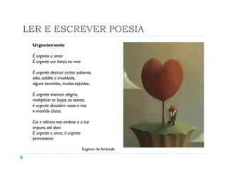 LER E ESCREVER POESIA
 Urgentemente

 É urgente o amor
 É urgente um barco no mar

 É urgente destruir certas palavras,
 ódio, solidão e crueldade,
 alguns lamentos, muitas espadas.

 É urgente inventar alegria,
 multiplicar os beijos, as searas,
 é urgente descobrir rosas e rios
 e manhãs claras.

 Cai o silêncio nos ombros e a luz
 impura, até doer.
 É urgente o amor, é urgente
 permanecer.

                               Eugénio de Andrade
 