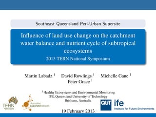 Southeast Queensland Peri-Urban Supersite

Inﬂuence of land use change on the catchment
water balance and nutrient cycle of subtropical
                 ecosystems
           2013 TERN National Symposium


 Martin Labadz 1     David Rowlings 1          Michelle Gane 1
                       Peter Grace 1
         1 HealthyEcosystems and Environmental Monitoring
             IFE, Queensland University of Technology
                        Brisbane, Australia


                     19 February 2013
 