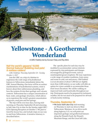 Yellowstone - A Geothermal
Wonderland
32 GRC Bulletin l www.geothermal.org
Half the world’s geysers! 10,000
thermal features! Bubbling mud pots!
A restless caldera!
GRC Fieldtrip: Thursday September 28 - Sunday
October 1, 2017
Join the GRC on a trip of a lifetime to
experience the wide range of hydrothermal
features in Yellowstone immediately before the
GRC Annual Meeting. Our focus will be on surface
manifestations of hydrothermal systems, what is
known about their subterranean plumbing, and
how the systems fit into their geologic and volcanic
contexts. Yellowstone has a unique concentration of
heat, water, and geologic structures, which allows
us to experience the world’s greatest concentration
of geysers, mud pots and hot springs.
The trip will be over four days, leaving mid-
morning on Thursday September 28 and returning
to Salt Lake City in time for the Sunday night GRC/
GEA Opening Reception on October 1. We plan to
travel by luxury bus, and include stops on our way
to and from Yellowstone. A tentative itinerary is
described below.
The specific plans for each day may be
modified to accommodate various interests
expressed by trip participants and changes
encouraged by geological events, such as
unanticipated geyser eruptions. We may experience
a wide range of weather conditions, from sunny
and warm to cold, wet and snowy. Old Faithful
is at an elevation of about 7,300 feet (or slightly
more than 2,200 meters), so our walks will offer an
option for a pace suitable to accommodate those
from lower elevations. We will be walking on
improved trails and boardwalks throughout our
trip. Participants need to be prepared for inclement
weather, but do not need to be prepared for off-trail
or backcountry trekking.
Thursday, September 28
• We leave Salt Lake City mid-morning
on Thursday to start our drive to West
Yellowstone, Montana. As we drive north
along highway I-15, we will point out
important geologic and geothermal features
along the Wasatch Fault, the Wasatch
Mountain Range, and the Great Salt Lake.
A GRC Fieldtrip led by Duncan Foley and Roy Mink
 