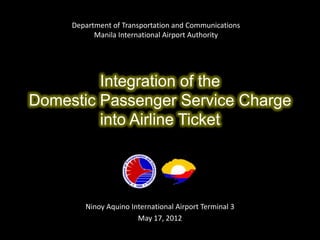 Department of Transportation and Communications
           Manila International Airport Authority




         Integration of the
Domestic Passenger Service Charge
         into Airline Ticket




        Ninoy Aquino International Airport Terminal 3
                       May 17, 2012
 