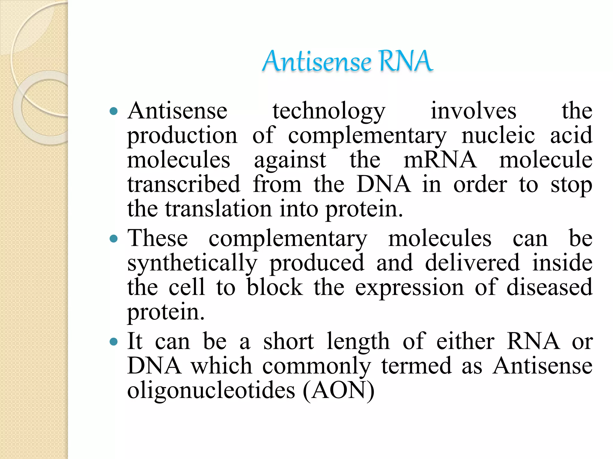 Antisense RNA
 Antisense technology involves the
production of complementary nucleic acid
molecules against the mRNA molecule
transcribed from the DNA in order to stop
the translation into protein.
 These complementary molecules can be
synthetically produced and delivered inside
the cell to block the expression of diseased
protein.
 It can be a short length of either RNA or
DNA which commonly termed as Antisense
oligonucleotides (AON)
 