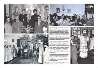 Zdjęcia pokazują życie parafii. Po lewej
u góry w tle widoczny ikonostas stworzony
przez prof. ASP Jerzego Nowosielskiego dla
cerkwi w Orzeszkowie. Odrzucony przez
wiernych jako nazbyt katolicki – zanadto
kolorowy – przygarnęła krakowska parafia
i dziś zdobi wnętrze refektarza w całości za-
projektowanego także przez Nowosielskie-
go. Ikonostas ten w latach remontu cerkwi
był używany podczas liturgii; nabożeństwa
odbywały się na parterze cerkwi.
U góry po prawej cerkiewny chór pod dy-
rekcją Julii Lachockiej, żony długoletniego
proboszcza parafii księdza Eugeniusza
Lachockiego, śpiewa podczas nabożeństwa.
U dołu po lewej wnętrze głównej cerkwi po
przebudowie. Abp łódzki i poznański Szy-
mon Romańczuk sprawuje nabożeństwo
żałobne w intencji śp. ks. Eugeniusza Lacho­
ckiego (1984).
Po prawej biskup łódzko-poznański Sawa,
obecnie metropolita warszawski i całej
Polski, zwierzchnik Polskiego Autokefa-
licznego Kościoła Prawosławnego, po-
święca cerkiew krakowską po remoncie
(31 sierpnia 1980).
Zdjęcia pochodzą z arch. Parafii Prawosławnej
pw. Zaśnięcia NMP w Krakowie
 