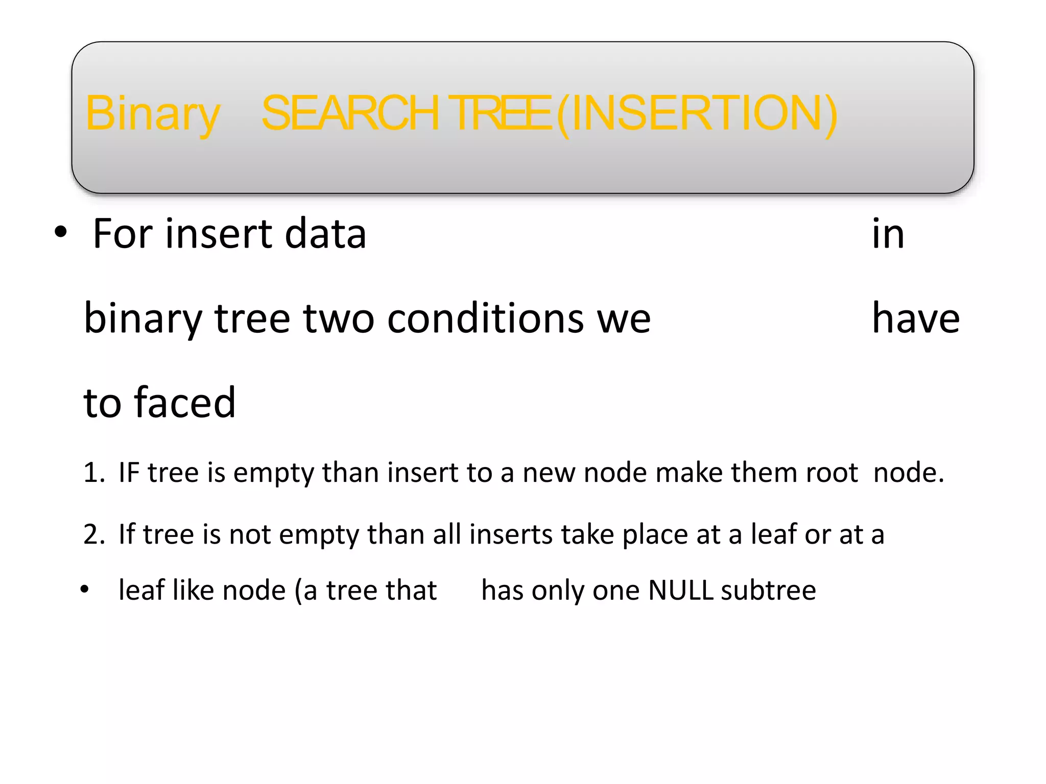 Binary SEARCHTREE(INSERTION)
• For insert data in
binary tree two conditions we have
to faced
1. IF tree is empty than insert to a new node make them root node.
2. If tree is not empty than all inserts take place at a leaf or at a
• leaf like node (a tree that has only one NULL subtree
 