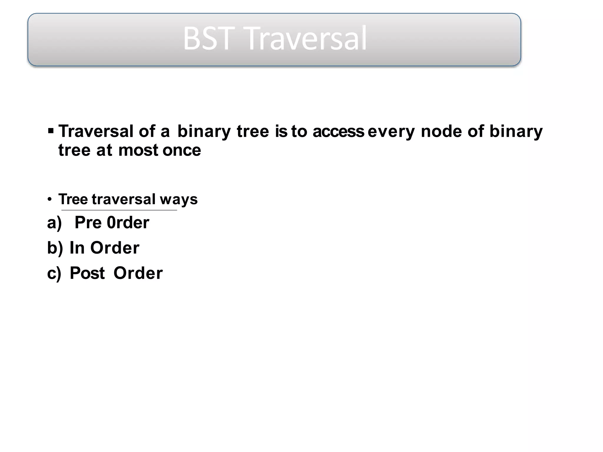  Traversal of a binary tree is to accessevery node of binary
tree at most once
• Tree traversal ways
a) Pre 0rder
b) In Order
c) Post Order
BST Traversal
 