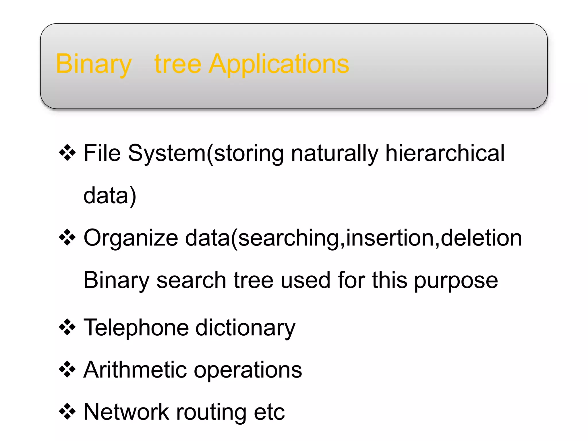 Binary tree Applications
 File System(storing naturally hierarchical
data)
 Organize data(searching,insertion,deletion
Binary search tree used for this purpose
 Telephone dictionary
 Arithmetic operations
 Network routing etc
 