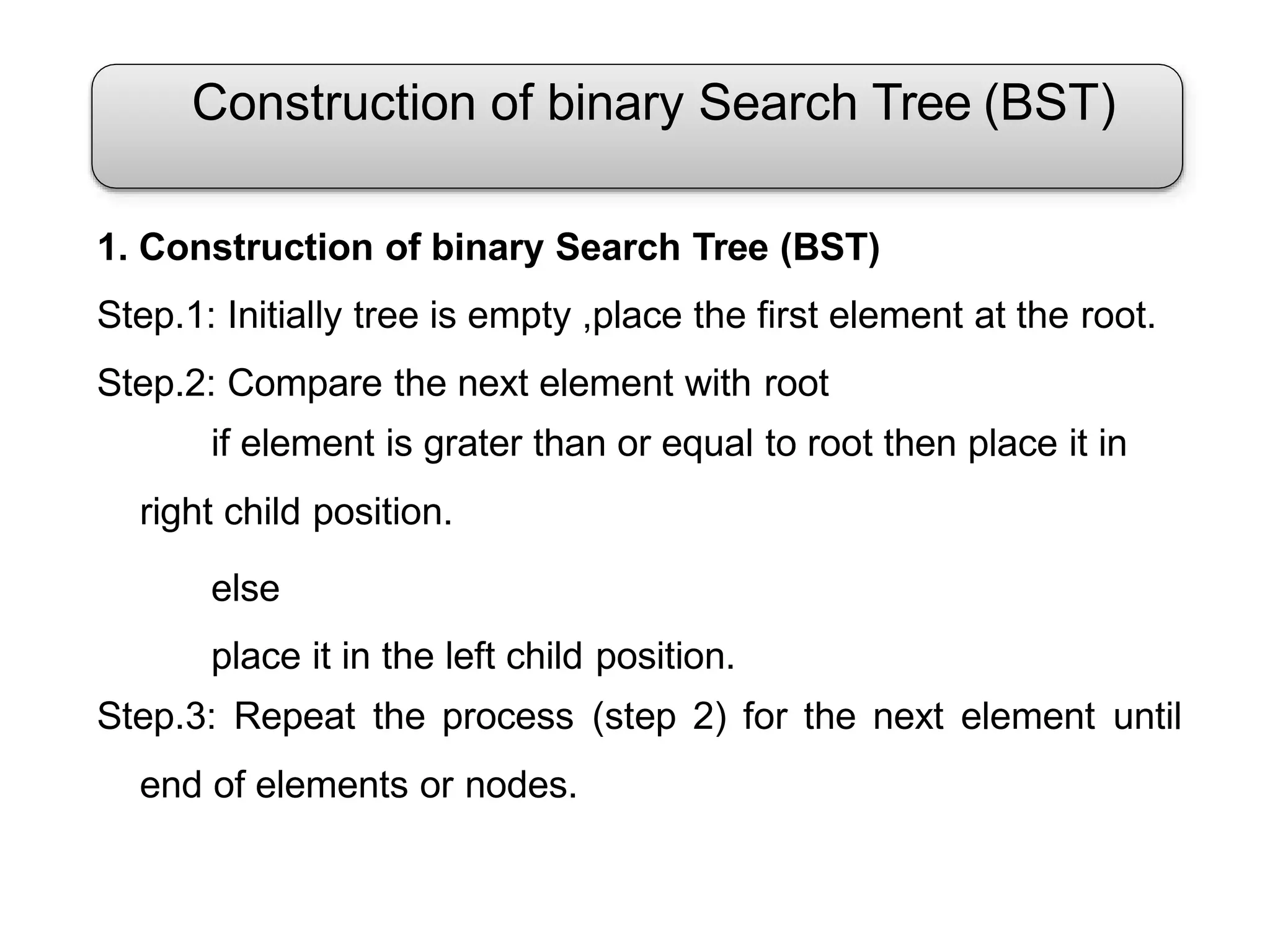 Construction of binary Search Tree (BST)
1. Construction of binary Search Tree (BST)
Step.1: Initially tree is empty ,place the first element at the root.
Step.2: Compare the next element with root
if element is grater than or equal to root then place it in
right child position.
else
place it in the left child position.
Step.3: Repeat the process (step 2) for the next element until
end of elements or nodes.
 
