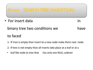 Binary SEARCHTREE(INSERTION)
• For insert data in
binary tree two conditions we have
to faced
1. IF tree is empty than insert to a new node make them root node.
2. If tree is not empty than all inserts take place at a leaf or at a
• leaf like node (a tree that has only one NULL subtree
 