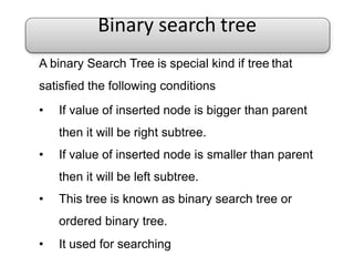 Binary search tree
A binary Search Tree is special kind if tree that
satisfied the following conditions
• If value of inserted node is bigger than parent
then it will be right subtree.
• If value of inserted node is smaller than parent
then it will be left subtree.
• This tree is known as binary search tree or
ordered binary tree.
• It used for searching
 