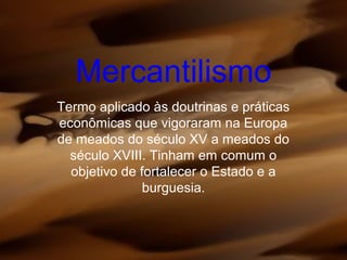 Mercantilismo
Termo aplicado às doutrinas e práticas
econômicas que vigoraram na Europa
de meados do século XV a meados do
século XVIII. Tinham em comum o
objetivo de fortalecer o Estado e a
burguesia.
 
